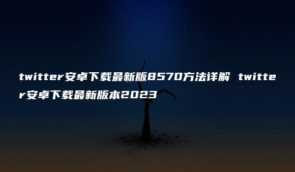 twitter安卓下载最新版8570方法详解 twitter安卓下载最新版本2023