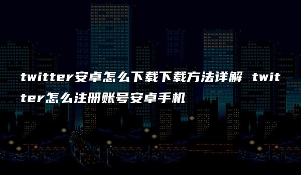 twitter安卓怎么下载下载方法详解 twitter怎么注册账号安卓手机