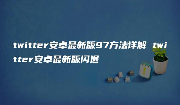 twitter安卓最新版97方法详解 twitter安卓最新版闪退