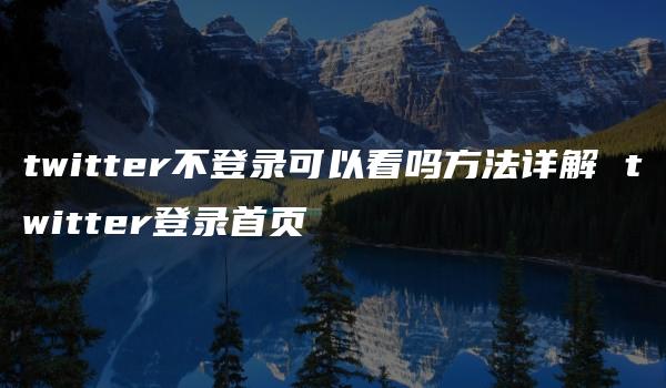 twitter不登录可以看吗方法详解 twitter登录首页