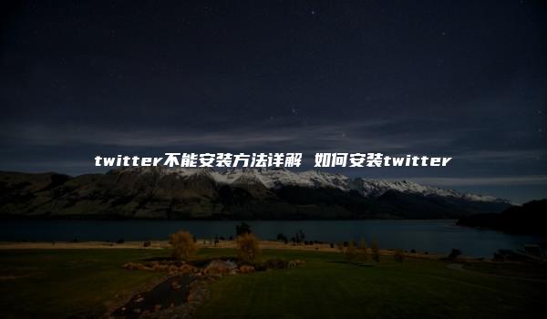 twitter不能安装方法详解 如何安装twitter