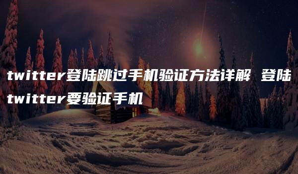 twitter登陆跳过手机验证方法详解 登陆twitter要验证手机