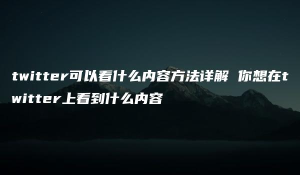 twitter可以看什么内容方法详解 你想在twitter上看到什么内容