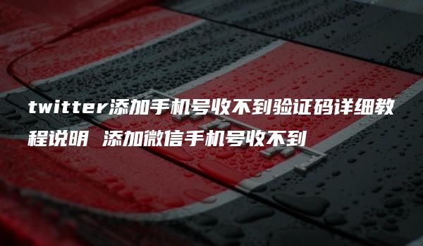 twitter添加手机号收不到验证码详细教程说明 添加微信手机号收不到