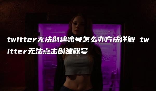 twitter无法创建账号怎么办方法详解 twitter无法点击创建账号