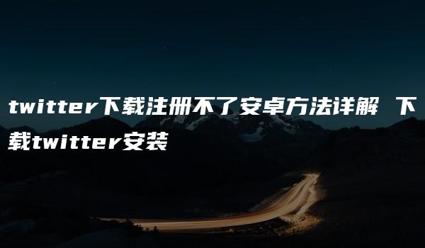 twitter下载注册不了安卓方法详解 下载twitter安装