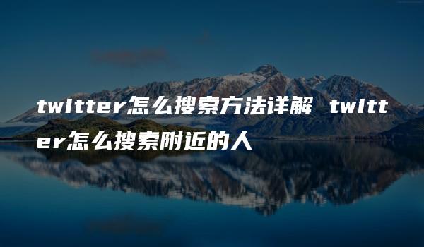 twitter怎么搜索方法详解 twitter怎么搜索附近的人