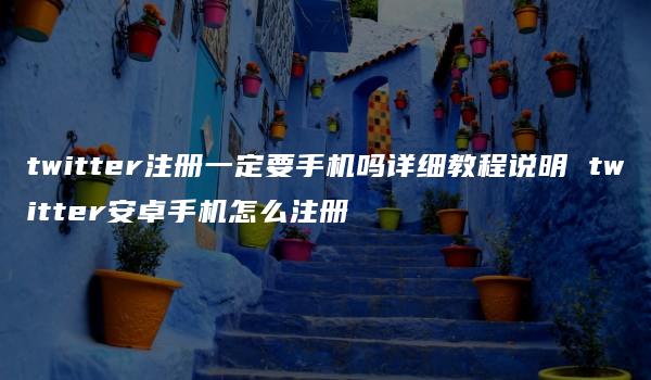 twitter注册一定要手机吗详细教程说明 twitter安卓手机怎么注册