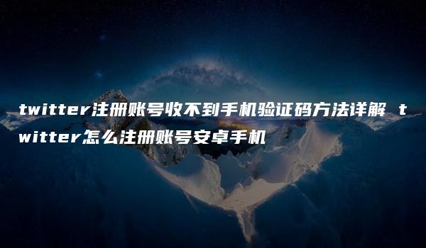 twitter注册账号收不到手机验证码方法详解 twitter怎么注册账号安卓手机