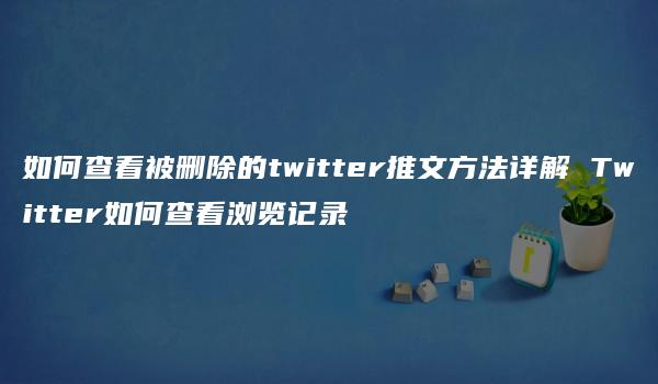 如何查看被删除的twitter推文方法详解 Twitter如何查看浏览记录