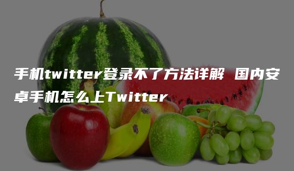 手机twitter登录不了方法详解 国内安卓手机怎么上Twitter