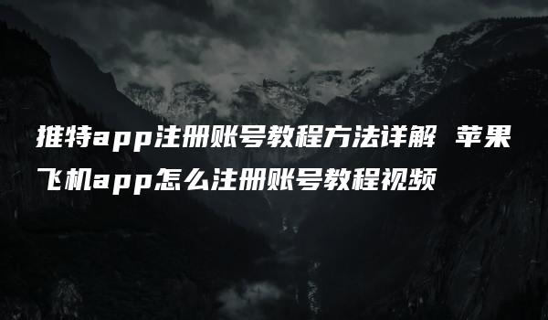 推特app注册账号教程方法详解 苹果飞机app怎么注册账号教程视频