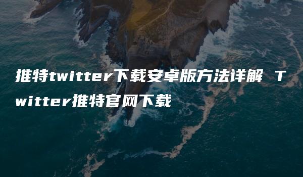 推特twitter下载安卓版方法详解 Twitter推特官网下载