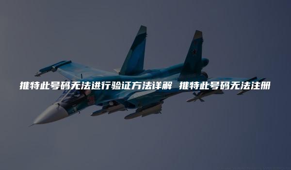 推特此号码无法进行验证方法详解 推特此号码无法注册