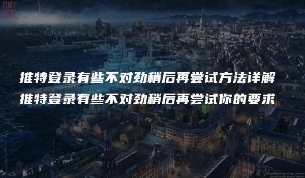 推特登录有些不对劲稍后再尝试方法详解 推特登录有些不对劲稍后再尝试你的要求