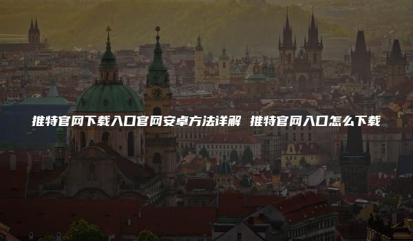 推特官网下载入口官网安卓方法详解 推特官网入口怎么下载