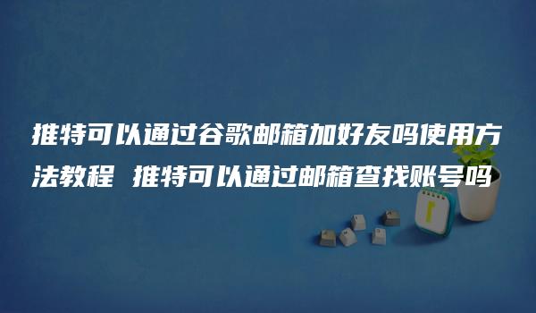 推特可以通过谷歌邮箱加好友吗使用方法教程 推特可以通过邮箱查找账号吗