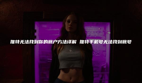 推特无法找到你的账户方法详解 推特手机号无法找到账号