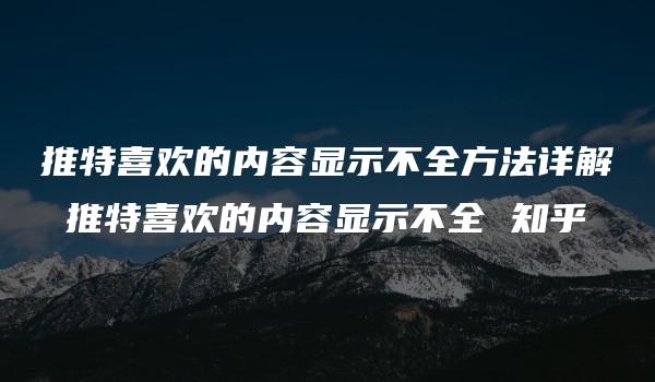 推特喜欢的内容显示不全方法详解 推特喜欢的内容显示不全 知乎