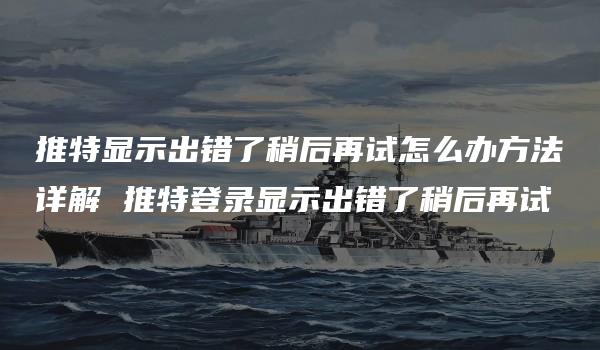 推特显示出错了稍后再试怎么办方法详解 推特登录显示出错了稍后再试