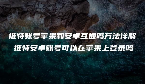 推特账号苹果和安卓互通吗方法详解 推特安卓账号可以在苹果上登录吗