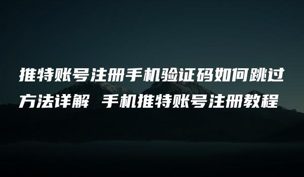 推特账号注册手机验证码如何跳过方法详解 手机推特账号注册教程