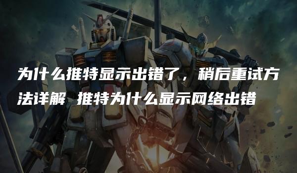 为什么推特显示出错了，稍后重试方法详解 推特为什么显示网络出错