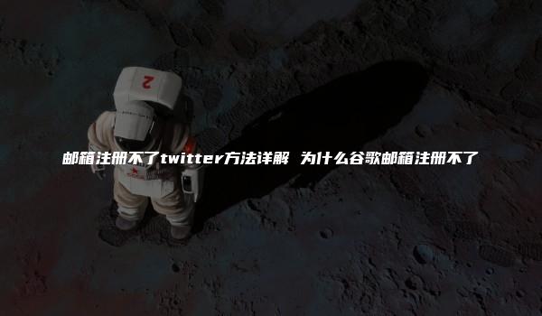 邮箱注册不了twitter方法详解 为什么谷歌邮箱注册不了