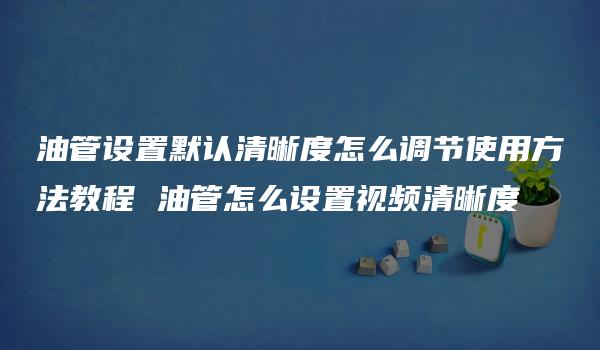 油管设置默认清晰度怎么调节使用方法教程 油管怎么设置视频清晰度