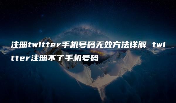 注册twitter手机号码无效方法详解 twitter注册不了手机号码