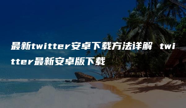 最新twitter安卓下载方法详解 twitter最新安卓版下载