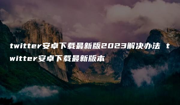 twitter安卓下载最新版2023解决办法 twitter安卓下载最新版本