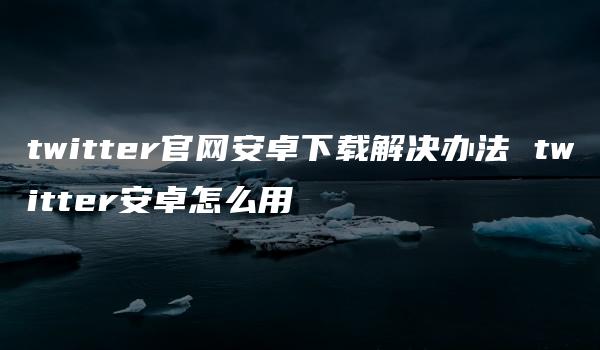 twitter官网安卓下载解决办法 twitter安卓怎么用