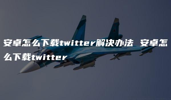 安卓怎么下载twitter解决办法 安卓怎么下载twitter