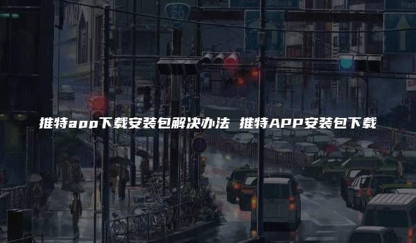 推特app下载安装包解决办法 推特APP安装包下载