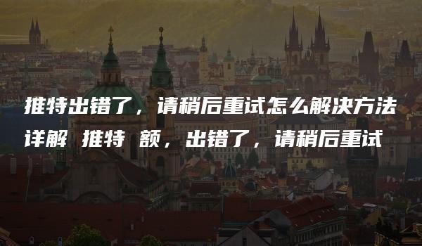 推特出错了，请稍后重试怎么解决方法详解 推特 额，出错了，请稍后重试