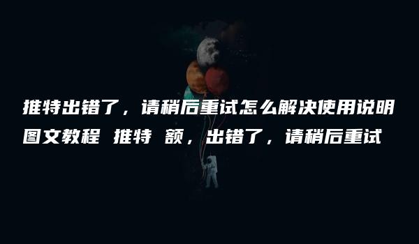 推特出错了，请稍后重试怎么解决使用说明图文教程 推特 额，出错了，请稍后重试