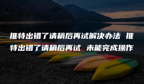 推特出错了请稍后再试解决办法 推特出错了请稍后再试 未能完成操作