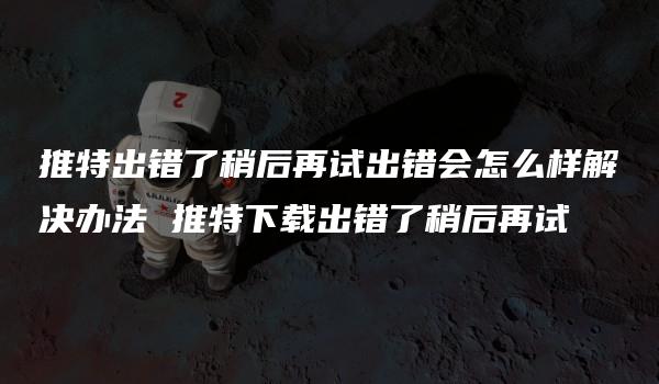 推特出错了稍后再试出错会怎么样解决办法 推特下载出错了稍后再试