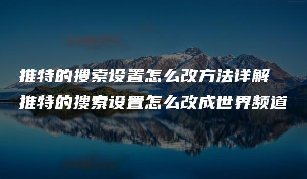 推特的搜索设置怎么改方法详解 推特的搜索设置怎么改成世界频道