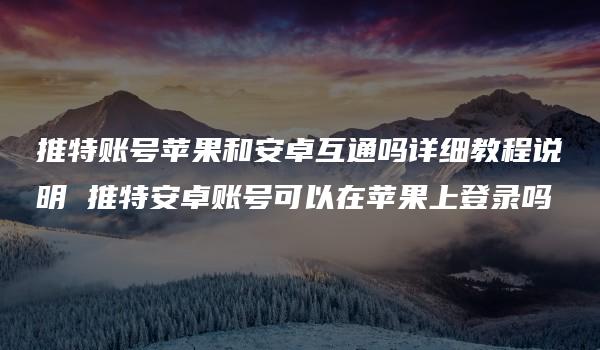 推特账号苹果和安卓互通吗详细教程说明 推特安卓账号可以在苹果上登录吗