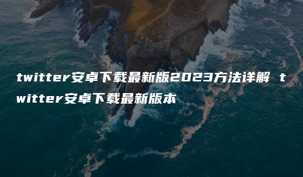 twitter安卓下载最新版2023方法详解 twitter安卓下载最新版本