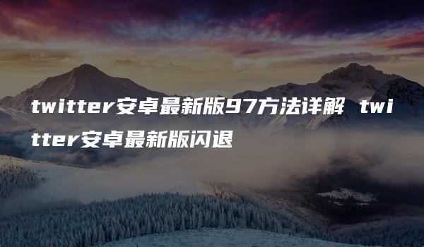 twitter安卓最新版97方法详解 twitter安卓最新版闪退