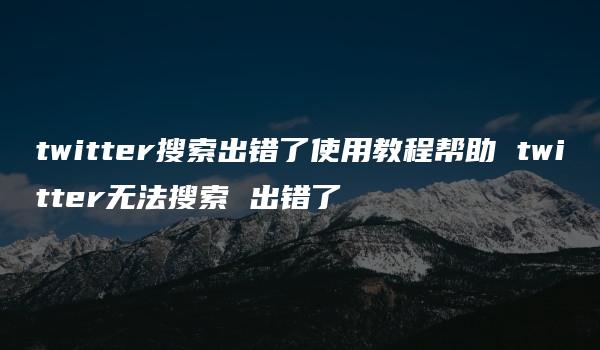 twitter搜索出错了使用教程帮助 twitter无法搜索 出错了