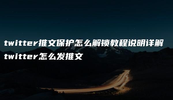 twitter推文保护怎么解锁教程说明详解 twitter怎么发推文