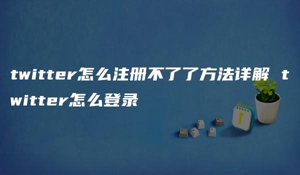 twitter怎么注册不了了方法详解 twitter怎么登录