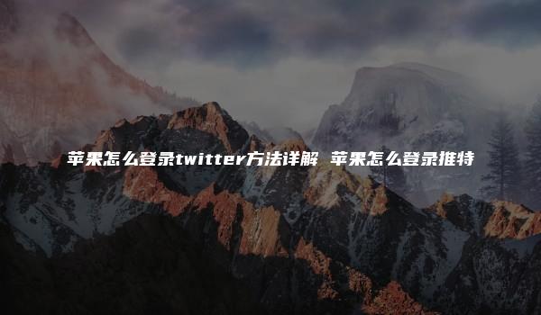 苹果怎么登录twitter方法详解 苹果怎么登录推特