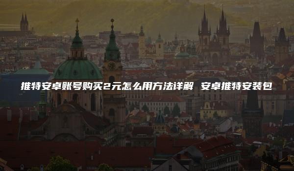 推特安卓账号购买2元怎么用方法详解 安卓推特安装包