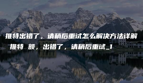 推特出错了，请稍后重试怎么解决方法详解 推特 额，出错了，请稍后重试_1