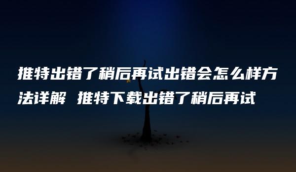 推特出错了稍后再试出错会怎么样方法详解 推特下载出错了稍后再试